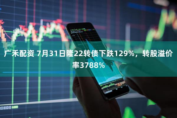广禾配资 7月31日隆22转债下跌129%，转股溢价率3788%