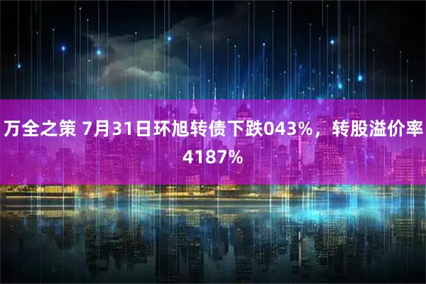 万全之策 7月31日环旭转债下跌043%，转股溢价率4187%