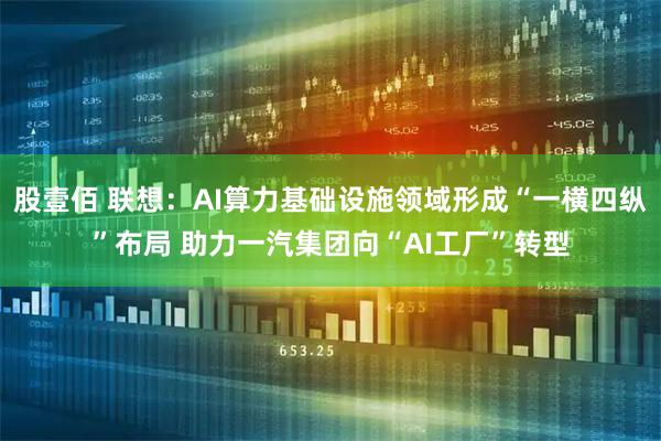 股壹佰 联想：AI算力基础设施领域形成“一横四纵”布局 助力一汽集团向“AI工厂”转型