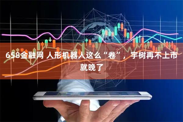 658金融网 人形机器人这么“卷”，宇树再不上市就晚了