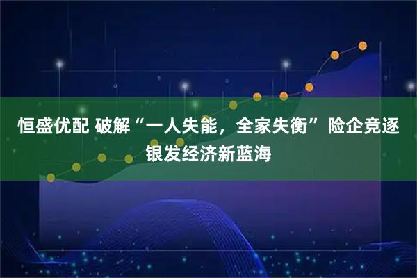 恒盛优配 破解“一人失能，全家失衡” 险企竞逐银发经济新蓝海