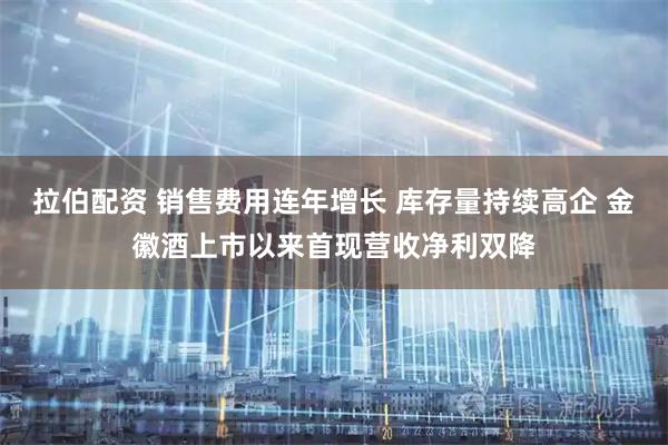 拉伯配资 销售费用连年增长 库存量持续高企 金徽酒上市以来首现营收净利双降