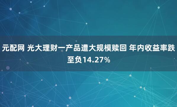 元配网 光大理财一产品遭大规模赎回 年内收益率跌至负14.27%