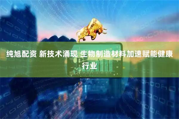 纯旭配资 新技术涌现 生物制造材料加速赋能健康行业