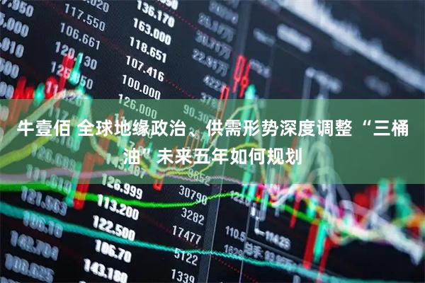 牛壹佰 全球地缘政治、供需形势深度调整 “三桶油”未来五年如何规划