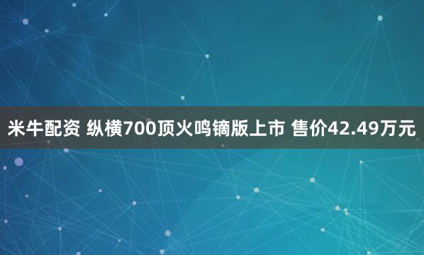 米牛配资 纵横700顶火鸣镝版上市 售价42.49万元