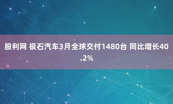 股利网 极石汽车3月全球交付1480台 同比增长40.2%