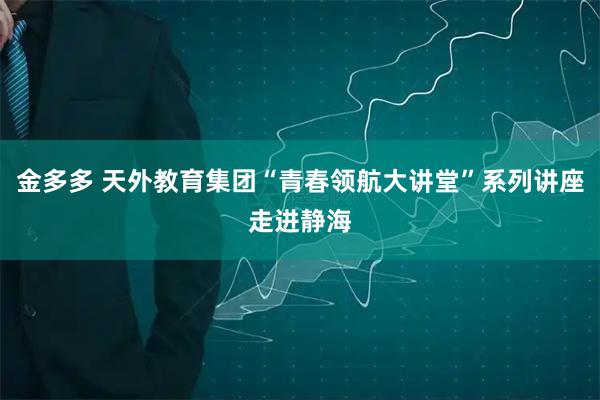 金多多 天外教育集团“青春领航大讲堂”系列讲座走进静海
