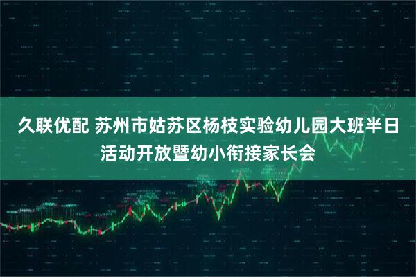久联优配 苏州市姑苏区杨枝实验幼儿园大班半日活动开放暨幼小衔接家长会