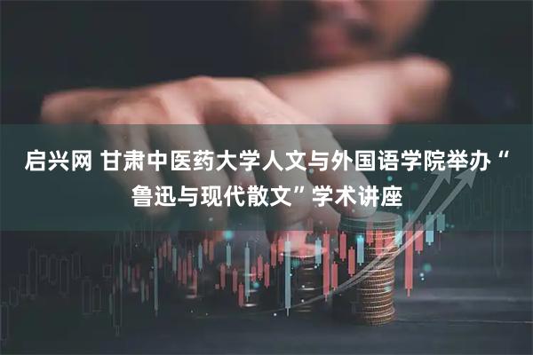 启兴网 甘肃中医药大学人文与外国语学院举办“鲁迅与现代散文”学术讲座