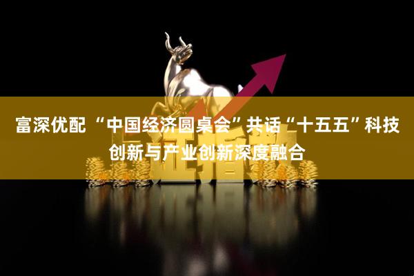 富深优配 “中国经济圆桌会”共话“十五五”科技创新与产业创新深度融合