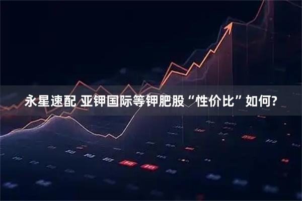 永星速配 亚钾国际等钾肥股“性价比”如何?