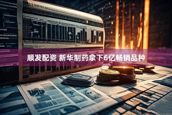 顺发配资 新华制药拿下6亿畅销品种