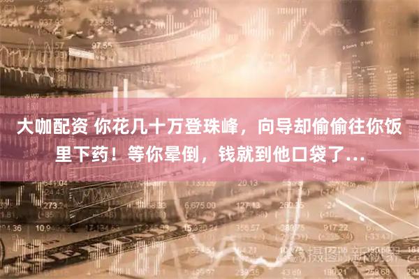 大咖配资 你花几十万登珠峰，向导却偷偷往你饭里下药！等你晕倒，钱就到他口袋了…