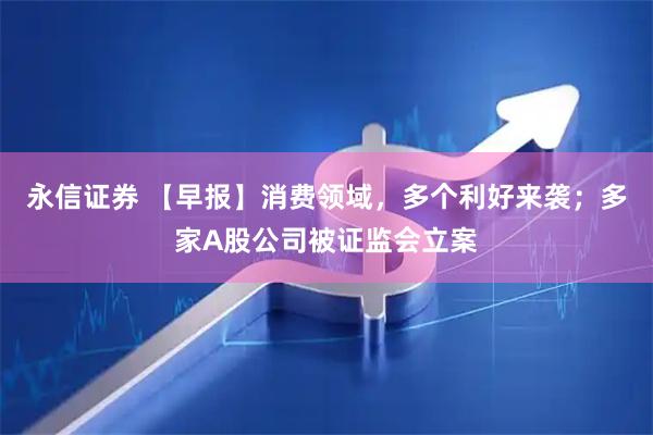 永信证券 【早报】消费领域，多个利好来袭；多家A股公司被证监会立案