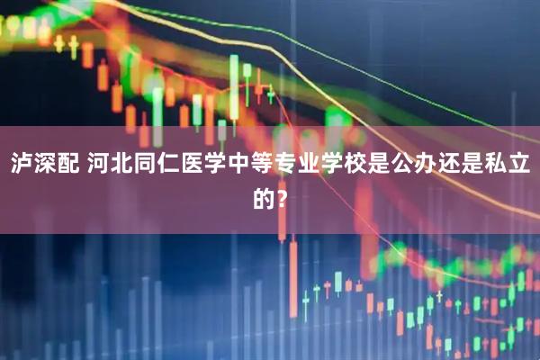 泸深配 河北同仁医学中等专业学校是公办还是私立的？