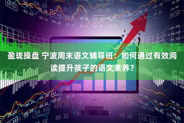 盈珑操盘 宁波周末语文辅导班：如何通过有效阅读提升孩子的语文素养？