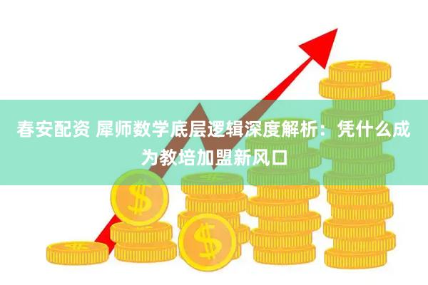 春安配资 犀师数学底层逻辑深度解析：凭什么成为教培加盟新风口