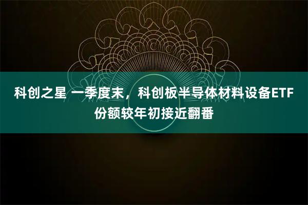 科创之星 一季度末，科创板半导体材料设备ETF份额较年初接近翻番