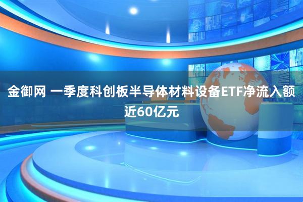 金御网 一季度科创板半导体材料设备ETF净流入额近60亿元