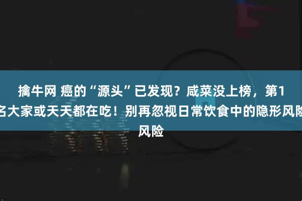 擒牛网 癌的“源头”已发现？咸菜没上榜，第1名大家或天天都在吃！别再忽视日常饮食中的隐形风险