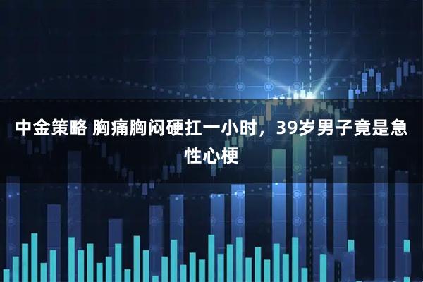 中金策略 胸痛胸闷硬扛一小时，39岁男子竟是急性心梗