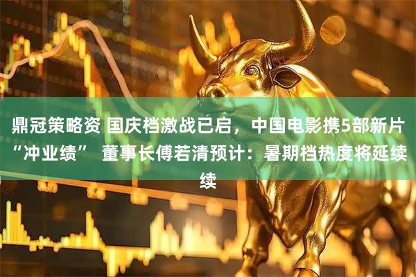 鼎冠策略资 国庆档激战已启，中国电影携5部新片“冲业绩”  董事长傅若清预计：暑期档热度将延续