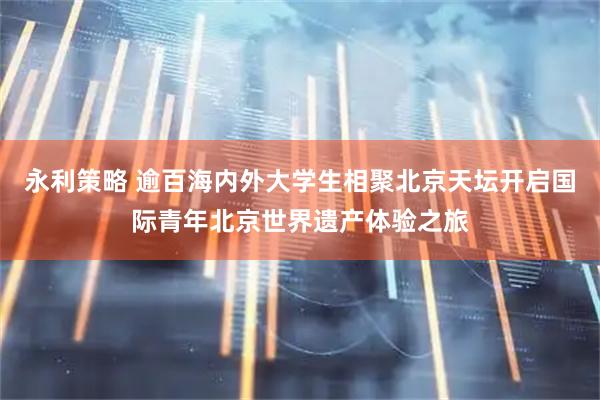 永利策略 逾百海内外大学生相聚北京天坛开启国际青年北京世界遗产体验之旅