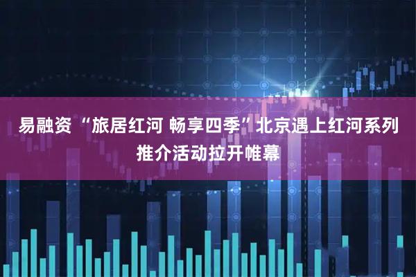 易融资 “旅居红河 畅享四季”北京遇上红河系列推介活动拉开帷幕