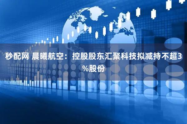 秒配网 晨曦航空：控股股东汇聚科技拟减持不超3%股份