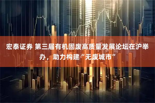 宏泰证券 第三届有机固废高质量发展论坛在沪举办，助力构建“无废城市”