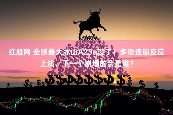 红股网 全球最大冰山A23a没了！多重连锁反应上演，下一个崩塌的会是谁？