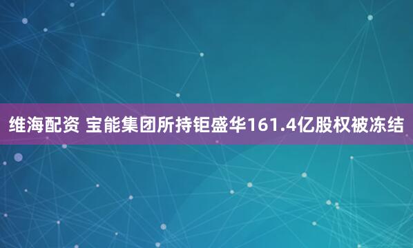 维海配资 宝能集团所持钜盛华161.4亿股权被冻结